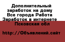 Дополнительный заработок на дому - Все города Работа » Заработок в интернете   . Псковская обл.